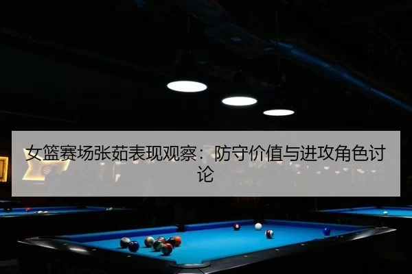 女篮赛场张茹表现观察：防守价值与进攻角色讨论